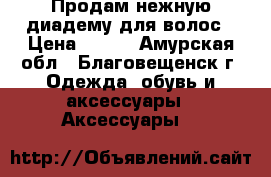  Продам нежную диадему для волос › Цена ­ 340 - Амурская обл., Благовещенск г. Одежда, обувь и аксессуары » Аксессуары   